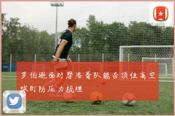 罗伯逊面对摩洛哥队能否顶住高空球盯防压力梳理