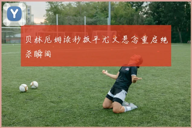 贝林厄姆读秒扳平尤文悬念重启绝杀瞬间