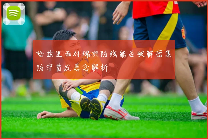 哈兹里面对瑞典防线能否破解密集防守首发悬念解析