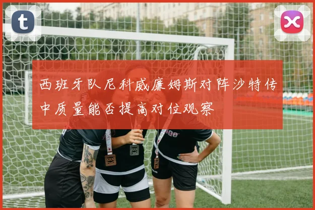西班牙队尼科威廉姆斯对阵沙特传中质量能否提高对位观察