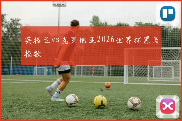 英格兰vs克罗地亚2026世界杯黑马指数