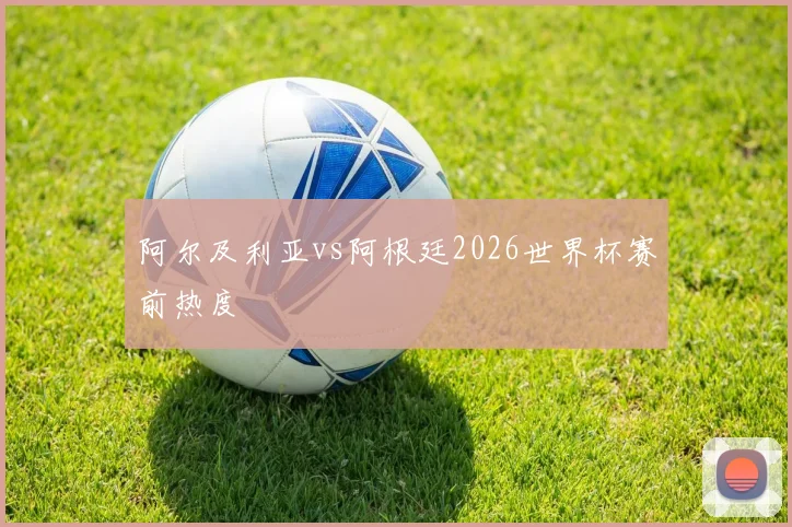 阿尔及利亚vs阿根廷2026世界杯赛前热度