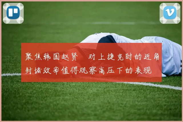 聚焦韩国赵贤祐对上捷克时的近角封堵效率值得观察高压下的表现