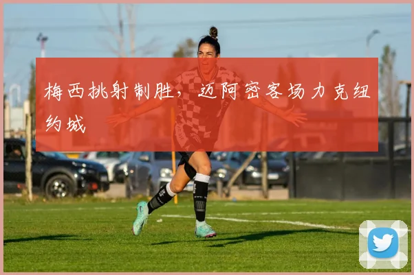 梅西挑射制胜，迈阿密客场力克纽约城