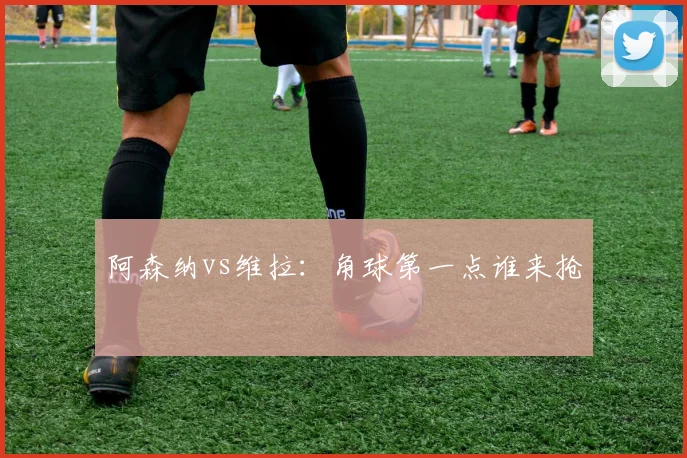 阿森纳vs维拉:角球第一点谁来抢